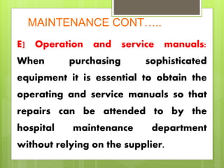 MAINTENANCE CONT…..
E] Operation and service manuals:
When purchasing sophisticated
equipment it is essential to obtain the
operating and service manuals so that
repairs can be attended to by the
hospital maintenance department
without relying on the supplier.
 