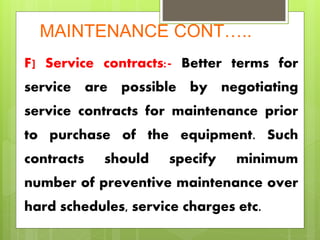 MAINTENANCE CONT…..
F] Service contracts:- Better terms for
service are possible by negotiating
service contracts for maintenance prior
to purchase of the equipment. Such
contracts should specify minimum
number of preventive maintenance over
hard schedules, service charges etc.
 