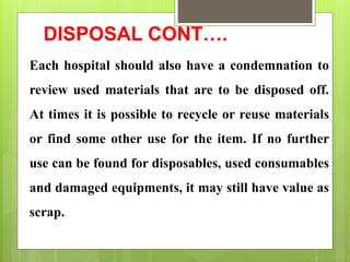 DISPOSAL CONT….
Each hospital should also have a condemnation to
review used materials that are to be disposed off.
At times it is possible to recycle or reuse materials
or find some other use for the item. If no further
use can be found for disposables, used consumables
and damaged equipments, it may still have value as
scrap.
 