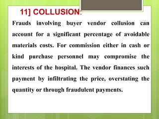 11] COLLUSION:
Frauds involving buyer vendor collusion can
account for a significant percentage of avoidable
materials costs. For commission either in cash or
kind purchase personnel may compromise the
interests of the hospital. The vendor finances such
payment by infiltrating the price, overstating the
quantity or through fraudulent payments.
 