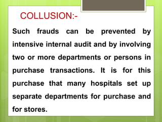 COLLUSION:-
Such frauds can be prevented by
intensive internal audit and by involving
two or more departments or persons in
purchase transactions. It is for this
purchase that many hospitals set up
separate departments for purchase and
for stores.
 