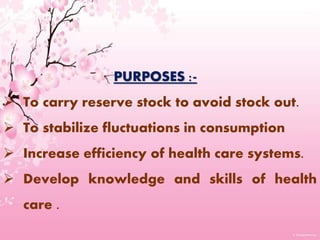 PURPOSES :-
 To carry reserve stock to avoid stock out.
 To stabilize fluctuations in consumption
 Increase efficiency of health care systems.
 Develop knowledge and skills of health
care .
 
