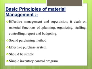 Basic Principles of material
Management :-
Effective management and supervision; it deals on
material functions of ;planning, organizing, staffing,
controlling, report and budgeting.
Sound purchasing method
Effective purchase system
Should be simple
Simple inventory control program.
 