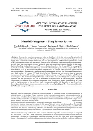 VIVA-Tech International Journal for Research and Innovation Volume 1, Issue 4 (2021)
ISSN(Online): 2581-7280 Article No. X
PP XX-XX
VIVA Institute of Technology
9th National Conference on Role of Engineers in Nation Building – 2021 (NCRENB-2021)
www.viva-technology.org/New/IJRI
Material Management – Using Barcode System
Vrushali Gawale1, Himani Barapatre2, Prathamesh Dhoke3, Ritul Gavand4
1,2,3,4 (Bachelor of engineering, Department of civil engineering Mumbai University/ VIVA Institute of
technology mumbai-401305)
Abstract : Construction materials management plays a Significant role in the success and profitability of
construction Projects. Some of the problems relating to materials Management are materials shortages, delays in
supply, price Fluctuations, damage and wastage, and lack of storage space. To Overcome the problem, the advent
of ICT has been largely Exercised in developed countries to aid and improve construction Materials management.
Overall, there are five processes involved within the materials management, namely planning, Procurement,
logistics, handling, stock and waste control Processes. Studies have shown that the use of ICT in managing The
materials on site has not fully utilised by many construction Firms despite of the potential benefits. This is due to
some Barriers faced by the construction firms in adopting the ICT. Through some qualitative approaches like
questionnaire survey and face to face semi-structure interviews data is collected. The findings showed that There
were high numbers of common ICT tools involved at the Planning and procurement stage of materials
management Processes while handling and waste and stock control stage have The lowest adoption of ICT tools. It
was also found that modern Tracking technologies such as RFID and bar coding system used In developed
countries has not been utilized and can be Considered as non-existence in construction firms’ materials
Management. According to the respondents, this was due to the Requirements needed to purchase the ICT tools
such as high Investment on the hardware, staffs training and qualified ICT Specialist on specific software
knowledge and technology testing on automation or wireless technologies Keywords : Construction Materials,
ICT, Materials management Process.
I. Introduction
Generally material management is based on traditional method. In traditional method inventory management is
utilized in most of the projects. As per traditional method construction materials are not managed properly. It
seems that use of traditional method cause wastage of material with time and more manpower is to be employed
and that result in increase the cost of project. The traditional method is carried out manually which is paper based,
labour intensive, inaccurate and error prone. Applications of
information communication technology in materials management are as follow: 1. Inventory
tracking. 2. Material status and inventory. In this area of interest, survey is to be carried out for material
management in various construction industries and find out the problems and benefits regarding use of ICT. The
application of ICT would automatically reduce the cost of material management and indirectly reduces the time
which involves managing construction materials. This is beneficial to the construction industry
The construction industry has been slow in the adoption and embracing of ICT tools and techniques as compared
to Other sectors (Ahuja et al., 2009). Despite the advancement of Technologies designed to facilitate materials
management Processes, the existing barrier towards effective use of ICT is still found in the recent construction
industry. Consequently, It has hindered the construction industry from moving rapidly Forward (Ang and Kasim,
 