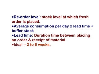 •Re-order level: stock level at which fresh
order is placed.
•Average consumption per day x lead time +
buffer stock
•Lead time: Duration time between placing
an order & receipt of material
•Ideal – 2 to 6 weeks.
 