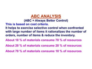 ABC ANALYSIS
(ABC = Always Better Control)
This is based on cost criteria.
It helps to exercise selective control when confronted
with large number of items it rationalizes the number of
orders, number of items & reduce the inventory.
About 10 % of materials consume 70 % of resources
About 20 % of materials consume 20 % of resources
About 70 % of materials consume 10 % of resources
 