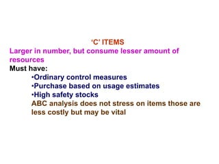 ‘C’ ITEMS
Larger in number, but consume lesser amount of
resources
Must have:
•Ordinary control measures
•Purchase based on usage estimates
•High safety stocks
ABC analysis does not stress on items those are
less costly but may be vital
 