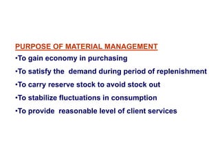 PURPOSE OF MATERIAL MANAGEMENT
•To gain economy in purchasing
•To satisfy the demand during period of replenishment
•To carry reserve stock to avoid stock out
•To stabilize fluctuations in consumption
•To provide reasonable level of client services
 