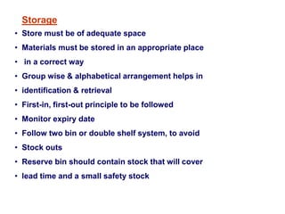Storage
• Store must be of adequate space
• Materials must be stored in an appropriate place
• in a correct way
• Group wise & alphabetical arrangement helps in
• identification & retrieval
• First-in, first-out principle to be followed
• Monitor expiry date
• Follow two bin or double shelf system, to avoid
• Stock outs
• Reserve bin should contain stock that will cover
• lead time and a small safety stock
 