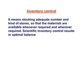 Inventory control
It means stocking adequate number and
kind of stores, so that the materials are
available whenever required and wherever
required. Scientific inventory control results
in optimal balance
 