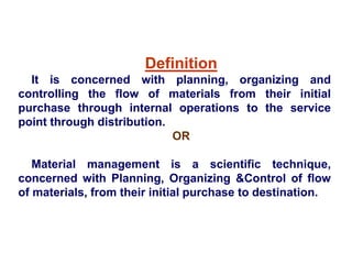 Definition
It is concerned with planning, organizing and
controlling the flow of materials from their initial
purchase through internal operations to the service
point through distribution.
OR
Material management is a scientific technique,
concerned with Planning, Organizing &Control of flow
of materials, from their initial purchase to destination.
 