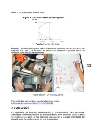 12
otras 14 no ocasionarán muchas fallas.
Figura 3. Causas de la falla de un compresor
Fuente: (Herrera, Sin fecha)
Imagen 2. Aprendiz del Programa diseño de elementos mecánicos para su fabricación con
máquinas CNC del CDTI Risaralda, en proceso de planeación y pruebas lógicas de
operación a una máquina de mecanizado.
Fuente:( SENA – LP Risaralda, 2014).
Para profundizar esta temática, consultar el siguiente enlace:
http://www.youtube.com/watch?v=-2XLPn0cXdw
3. CONCLUSIÓN
La aplicación de diversos conocimientos y procedimientos para reconocer,
administrar y controlar procesos de mantenimiento a nivel industrial, facilita la toma
de decisiones por parte de los operarios, supervisores y técnicos encargados del
departamento de mantenimiento en una organización.
 