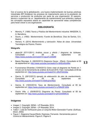 13
Con el avance de la globalización, una buena implementación de buenas prácticas
industriales BPI fortalecen los procesos de mejoramiento para en la prestación de
servicios o producción de productos por parte de una organización. El operario,
técnico o supervisor de un departamento de mantenimiento que entienda y aplique
los conceptos expuestos estará en capacidad de aprovechar estas competencias
para hacer crecer a una organización.
BIBLIOGRAFÍA
 Monchy, F. (1990) Teoría y Práctica del Mantenimiento industrial. MASSON, S.
A. Barcelona.
 Souris, J. (1992) Mantenimiento: Fuente de Beneficios. Díaz de Santos, S.A.
Madrid.
 Herrera, H. (2014) Mantenimiento y lubricación. Notas de clase. Universidad
Tecnológica de Pereira. Pereira
Webgrafía
 alejau24 (07/11/2011) Análisis causa y efecto / diagrama de Ishikawa.
Consultado el 09 de septiembre en:
https://www.youtube.com/watch?v=gaJzTJ3n6dM
 Baeza Reynaga, A. (06/03/2013) Diagrama Causa - Efecto. Consultado el 09
de septiembre en: http://www.youtube.com/watch?v=9HZu45cARlo
 Funcionarios Eficientes (13/05/2013) Cómo crear el diagrama de Pareto en 1
minuto con la herramienta de análisis de Excel 2010. Fácil. Consultado el 09 de
septiembre en: http://www.youtube.com/watch?v=-2XLPn0cXdw
 García, S. (28/12/2013) ejemplo de elaboración de plan de mantenimiento.
Consultado el 09 de septiembre en:
http://www.youtube.com/watch?v=Dd4cgVsrXQU
 García, S. (19/03/2014) Tipos de Mantenimiento. Consultado el 09 de
septiembre en: https://www.youtube.com/watch?v=yTMId3P-6Wk
 Osorio Villa, J. (05/06/2012) Diagrama de Pareto. Consultado el 09 de
septiembre en: http://www.youtube.com/watch?v=pf1OnHAMCrU
Imágenes
 Imagen 1. Copyright, SENA – LP Risaralda, 2014.
 Imagen 2. Copyright, SENA – LP Risaralda, 2014.
 Tabla 1. Lista de Verificación para un conjunto Motor-Generador Fuente: (Duffuaa,
Dixon, 2002)
 Figura 1. Diagrama Causa-Efecto. Espinosa, Fernando. Herramientas para el
Control en Mantenimiento. Figura 9. Página 8.
 