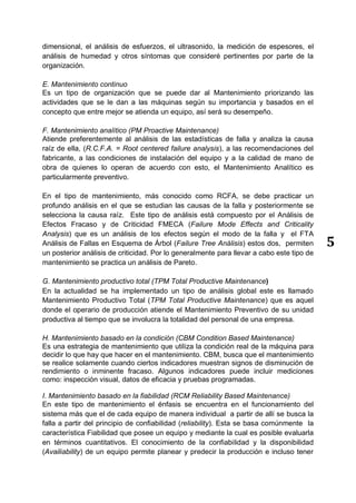 5
dimensional, el análisis de esfuerzos, el ultrasonido, la medición de espesores, el
análisis de humedad y otros síntomas que consideré pertinentes por parte de la
organización.
E. Mantenimiento continuo
Es un tipo de organización que se puede dar al Mantenimiento priorizando las
actividades que se le dan a las máquinas según su importancia y basados en el
concepto que entre mejor se atienda un equipo, así será su desempeño.
F. Mantenimiento analítico (PM Proactive Maintenance)
Atiende preferentemente al análisis de las estadísticas de falla y analiza la causa
raíz de ella, (R.C.F.A. = Root centered failure analysis), a las recomendaciones del
fabricante, a las condiciones de instalación del equipo y a la calidad de mano de
obra de quienes lo operan de acuerdo con esto, el Mantenimiento Analítico es
particularmente preventivo.
En el tipo de mantenimiento, más conocido como RCFA, se debe practicar un
profundo análisis en el que se estudian las causas de la falla y posteriormente se
selecciona la causa raíz. Este tipo de análisis está compuesto por el Análisis de
Efectos Fracaso y de Criticidad FMECA (Failure Mode Effects and Criticality
Analysis) que es un análisis de los efectos según el modo de la falla y el FTA
Análisis de Fallas en Esquema de Árbol (Failure Tree Análisis) estos dos, permiten
un posterior análisis de criticidad. Por lo generalmente para llevar a cabo este tipo de
mantenimiento se practica un análisis de Pareto.
G. Mantenimiento productivo total (TPM Total Productive Maintenance)
En la actualidad se ha implementado un tipo de análisis global este es llamado
Mantenimiento Productivo Total (TPM Total Productive Maintenance) que es aquel
donde el operario de producción atiende el Mantenimiento Preventivo de su unidad
productiva al tiempo que se involucra la totalidad del personal de una empresa.
H. Mantenimiento basado en la condición (CBM Condition Based Maintenance)
Es una estrategia de mantenimiento que utiliza la condición real de la máquina para
decidir lo que hay que hacer en el mantenimiento. CBM, busca que el mantenimiento
se realice solamente cuando ciertos indicadores muestran signos de disminución de
rendimiento o inminente fracaso. Algunos indicadores puede incluir mediciones
como: inspección visual, datos de eficacia y pruebas programadas.
I. Mantenimiento basado en la fiabilidad (RCM Reliability Based Maintenance)
En este tipo de mantenimiento el énfasis se encuentra en el funcionamiento del
sistema más que el de cada equipo de manera individual a partir de allí se busca la
falla a partir del principio de confiabilidad (reliability). Esta se basa comúnmente la
característica Fiabilidad que posee un equipo y mediante la cual es posible evaluarla
en términos cuantitativos. El conocimiento de la confiabilidad y la disponibilidad
(Availiability) de un equipo permite planear y predecir la producción e incluso tener
 