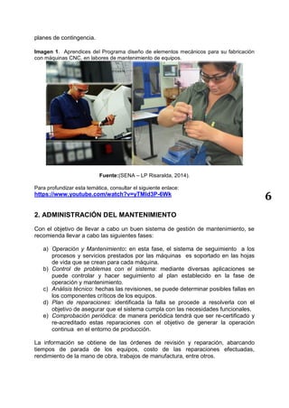 6
planes de contingencia.
Imagen 1. Aprendices del Programa diseño de elementos mecánicos para su fabricación
con máquinas CNC, en labores de mantenimiento de equipos.
Fuente:(SENA – LP Risaralda, 2014).
Para profundizar esta temática, consultar el siguiente enlace:
https://www.youtube.com/watch?v=yTMId3P-6Wk
2. ADMINISTRACIÓN DEL MANTENIMIENTO
Con el objetivo de llevar a cabo un buen sistema de gestión de mantenimiento, se
recomienda llevar a cabo las siguientes fases:
a) Operación y Mantenimiento: en esta fase, el sistema de seguimiento a los
procesos y servicios prestados por las máquinas es soportado en las hojas
de vida que se crean para cada máquina.
b) Control de problemas con el sistema: mediante diversas aplicaciones se
puede controlar y hacer seguimiento al plan establecido en la fase de
operación y mantenimiento.
c) Análisis técnico: hechas las revisiones, se puede determinar posibles fallas en
los componentes críticos de los equipos.
d) Plan de reparaciones: identificada la falla se procede a resolverla con el
objetivo de asegurar que el sistema cumpla con las necesidades funcionales.
e) Comprobación periódica: de manera periódica tendrá que ser re-certificado y
re-acreditado estas reparaciones con el objetivo de generar la operación
continua en el entorno de producción.
La información se obtiene de las órdenes de revisión y reparación, abarcando
tiempos de parada de los equipos, costo de las reparaciones efectuadas,
rendimiento de la mano de obra, trabajos de manufactura, entre otros.
 