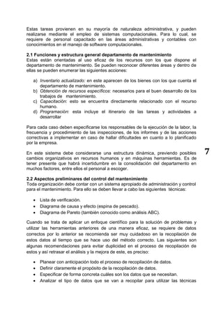 7
Estas tareas provienen en su mayoría de naturaleza administrativa, y pueden
realizarse mediante el empleo de sistemas computacionales. Para lo cual, se
requiere de personal capacitado en las áreas administrativas y contables con
conocimientos en el manejo de software computacionales.
2.1 Funciones y estructura general departamento de mantenimiento
Estas están orientadas al uso eficaz de los recursos con los que dispone el
departamento de mantenimiento. Se pueden reconocer diferentes áreas y dentro de
ellas se pueden enumerar las siguientes acciones:
a) Inventario actualizado: en este aparecen de los bienes con los que cuenta el
departamento de mantenimiento.
b) Obtención de recursos específicos: necesarios para el buen desarrollo de los
trabajos de mantenimiento.
c) Capacitación: esto se encuentra directamente relacionado con el recurso
humano.
d) Programación: esta incluye el itinerario de las tareas y actividades a
desarrollar
Para cada caso deben especificarse los responsables de la ejecución de la labor, la
frecuencia y procedimiento de las inspecciones, de los informes y de las acciones
correctivas a implementar en caso de hallar dificultades en cuanto a lo planificado
por la empresa.
En este sistema debe considerarse una estructura dinámica, previendo posibles
cambios organizativos en recursos humanos y en máquinas herramientas. Es de
tener presente que habrá incertidumbre en la consolidación del departamento en
muchos factores, entre ellos el personal a escoger.
2.2 Aspectos preliminares del control del mantenimiento
Toda organización debe contar con un sistema apropiado de administración y control
para el mantenimiento. Para ello se deben llevar a cabo las siguientes técnicas:
 Lista de verificación.
 Diagrama de causa y efecto (espina de pescado).
 Diagrama de Pareto (también conocido como análisis ABC).
Cuando se trata de aplicar un enfoque científico para la solución de problemas y
utilizar las herramientas anteriores de una manera eficaz, se requiere de datos
correctos por lo anterior se recomienda ser muy cuidadoso en la recopilación de
estos datos al tiempo que se hace uso del método correcto. Las siguientes son
algunas recomendaciones para evitar duplicidad en el proceso de recopilación de
estos y así retrasar el análisis y la mejora de este, es preciso:
 Planear con anticipación todo el proceso de recopilación de datos.
 Definir claramente el propósito de la recopilación de datos.
 Especificar de forma concreta cuáles son los datos que se necesitan.
 Analizar el tipo de datos que se van a recopilar para utilizar las técnicas
 