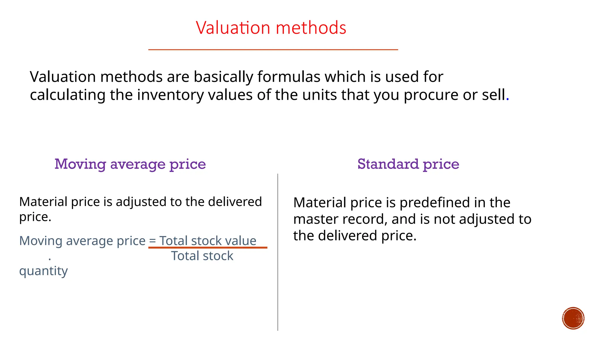 Valuation methods
Valuation methods are basically formulas which is used for
calculating the inventory values of the units that you procure or sell.
Moving average price Standard price
Material price is adjusted to the delivered
price.
Moving average price = Total stock value
. Total stock
quantity
Material price is predefined in the
master record, and is not adjusted to
the delivered price.
 