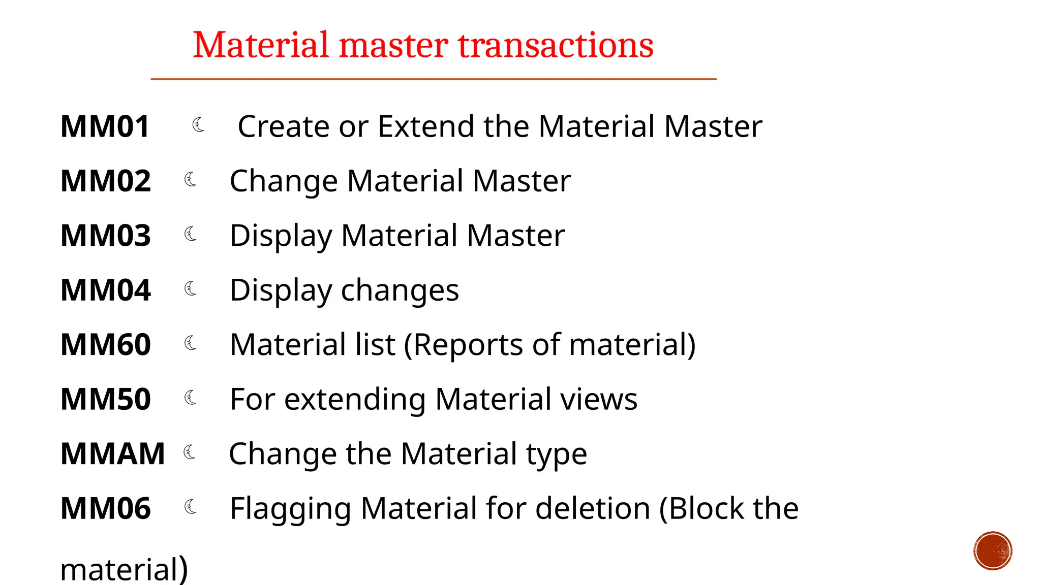 Material master transactions
MM01  Create or Extend the Material Master
MM02  Change Material Master
MM03  Display Material Master
MM04  Display changes
MM60  Material list (Reports of material)
MM50  For extending Material views
MMAM  Change the Material type
MM06  Flagging Material for deletion (Block the
material)
 