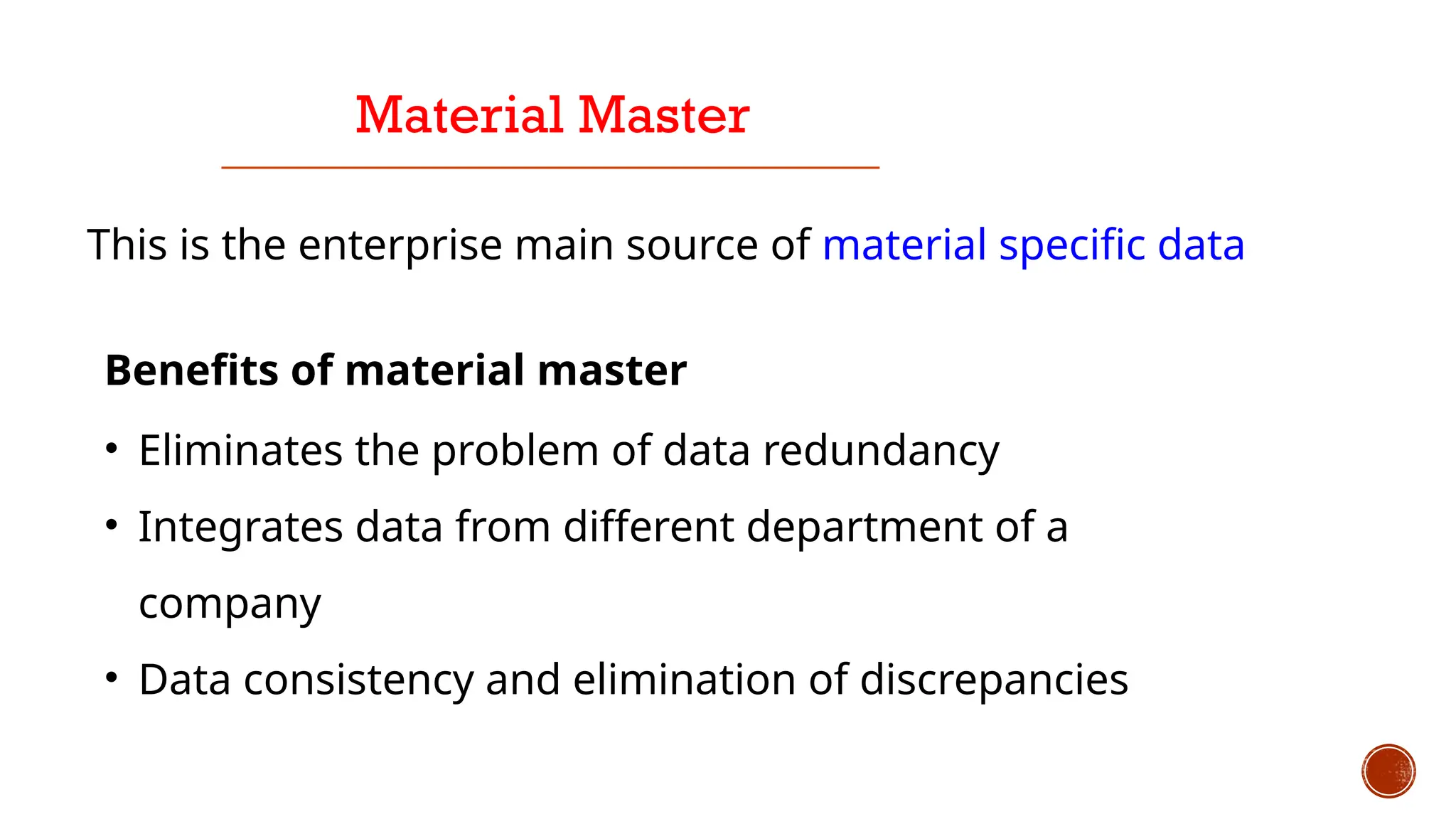 Material Master
This is the enterprise main source of material specific data
Benefits of material master
• Eliminates the problem of data redundancy
• Integrates data from different department of a
company
• Data consistency and elimination of discrepancies
 