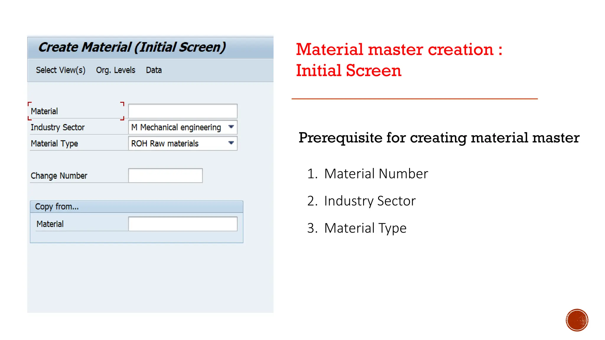 Prerequisite for creating material master
1. Material Number
2. Industry Sector
3. Material Type
Material master creation :
Initial Screen
 