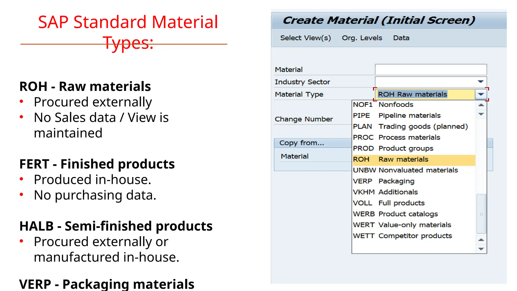 SAP Standard Material
Types:
ROH - Raw materials
• Procured externally
• No Sales data / View is
maintained
FERT - Finished products
• Produced in-house.
• No purchasing data.
HALB - Semi-finished products
• Procured externally or
manufactured in-house.
VERP - Packaging materials
 