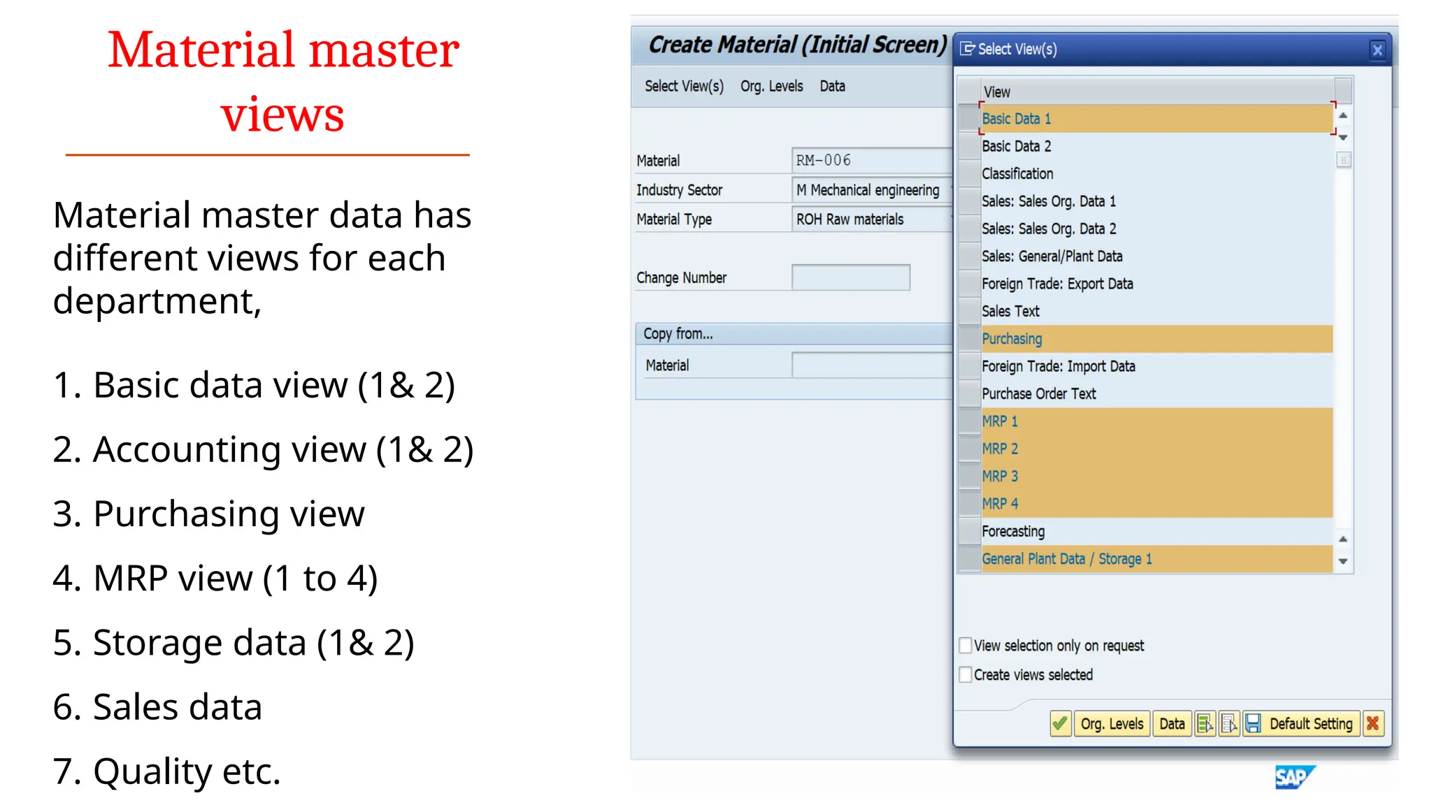Material master
views
Material master data has
different views for each
department,
1. Basic data view (1& 2)
2. Accounting view (1& 2)
3. Purchasing view
4. MRP view (1 to 4)
5. Storage data (1& 2)
6. Sales data
7. Quality etc.
 
