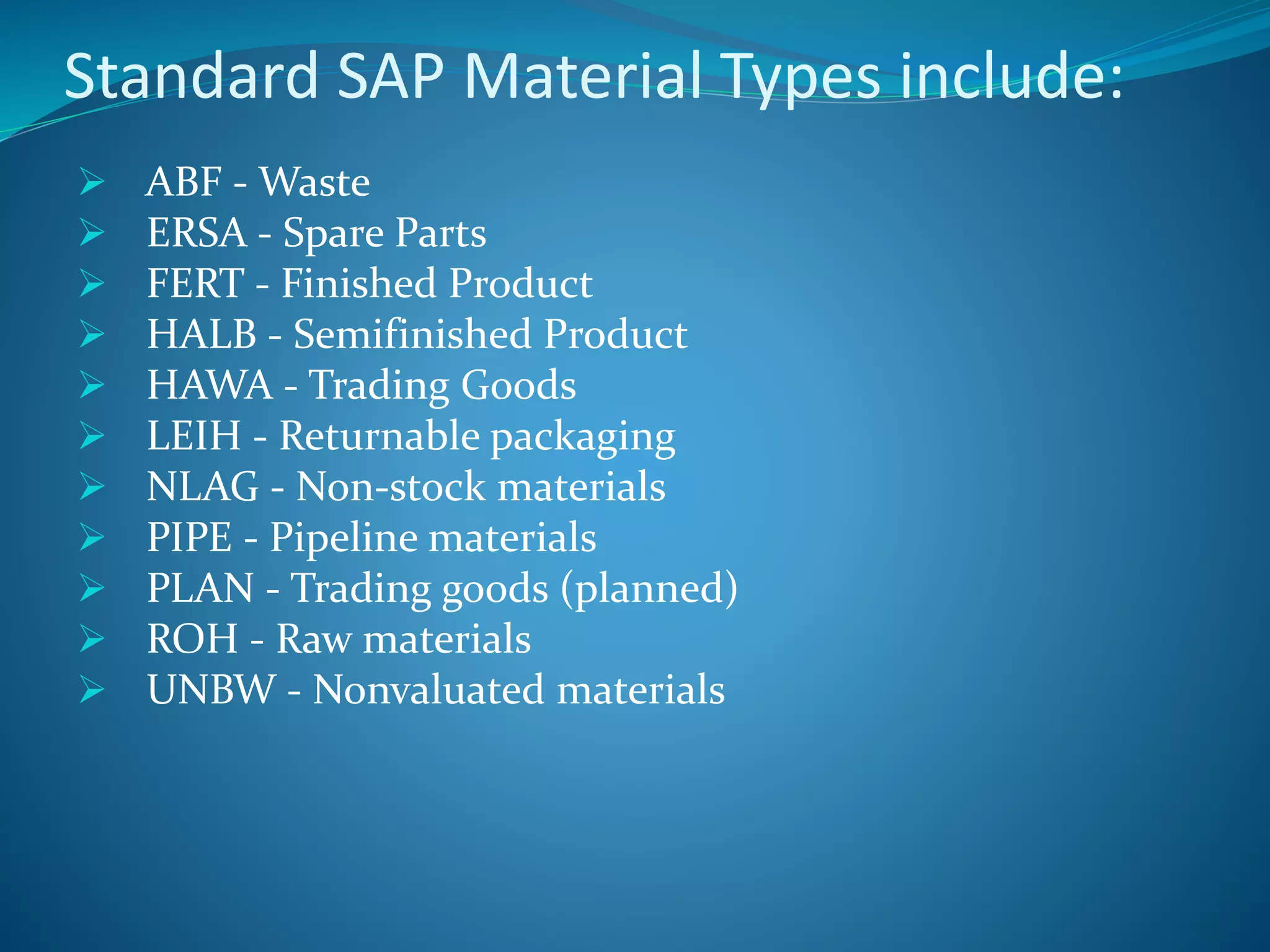 Standard SAP Material Types include:
 ABF - Waste
 ERSA - Spare Parts
 FERT - Finished Product
 HALB - Semifinished Product
 HAWA - Trading Goods
 LEIH - Returnable packaging
 NLAG - Non-stock materials
 PIPE - Pipeline materials
 PLAN - Trading goods (planned)
 ROH - Raw materials
 UNBW - Nonvaluated materials
 