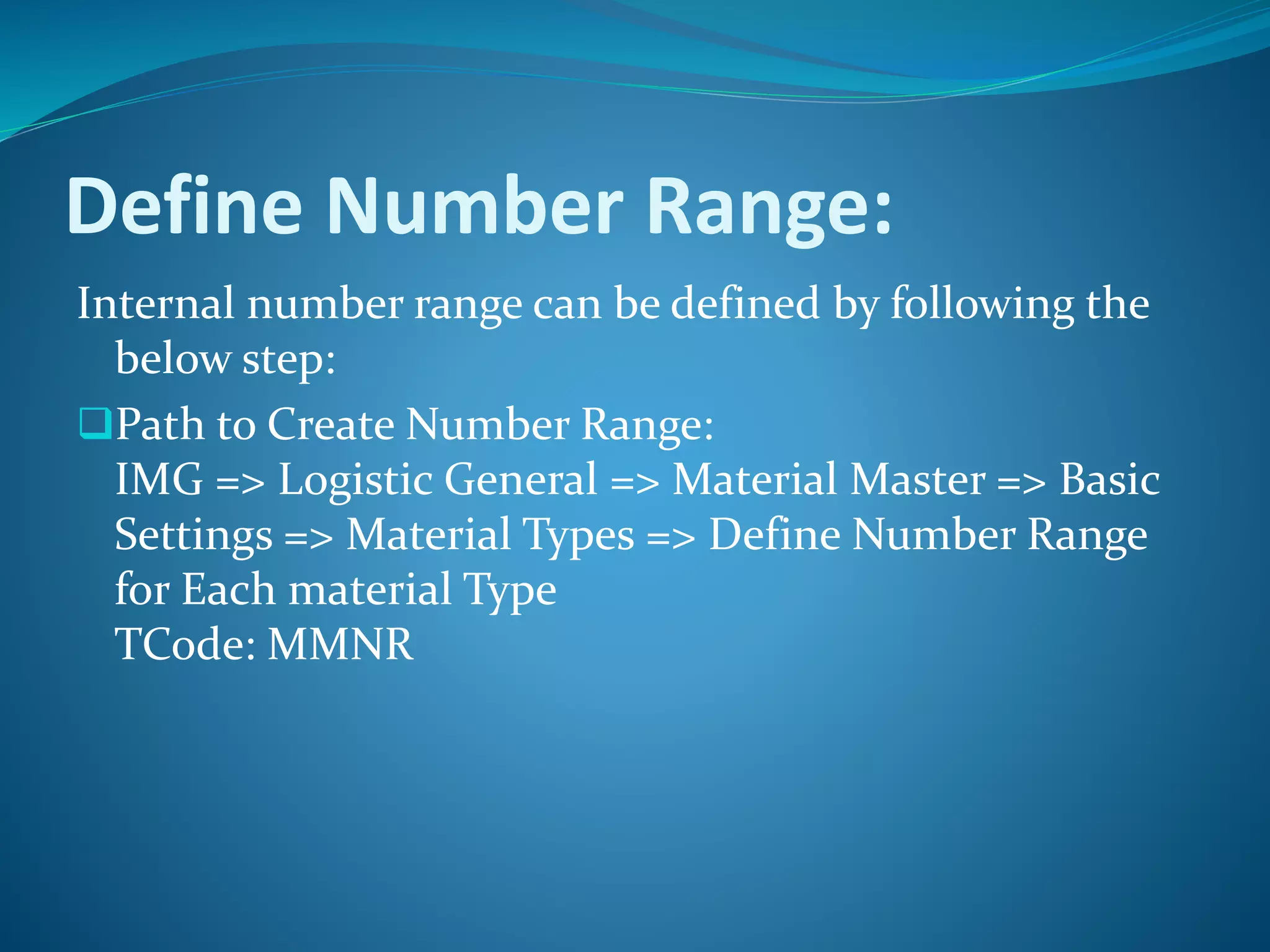 Define Number Range:
Internal number range can be defined by following the
below step:
Path to Create Number Range:
IMG => Logistic General => Material Master => Basic
Settings => Material Types => Define Number Range
for Each material Type
TCode: MMNR
 