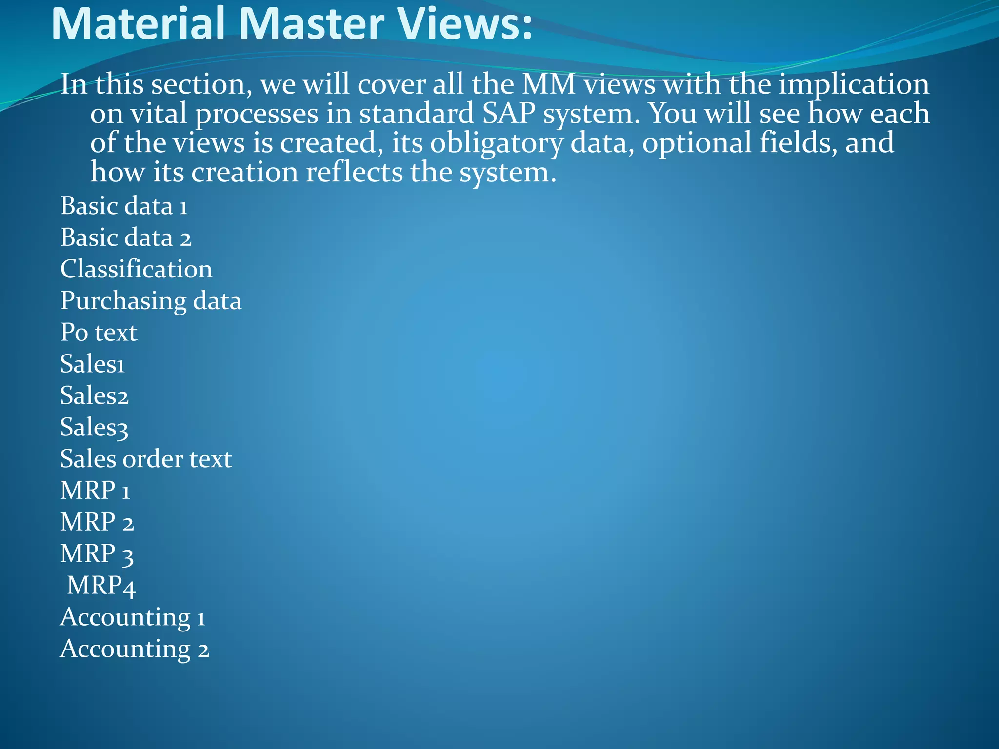 Material Master Views:
In this section, we will cover all the MM views with the implication
on vital processes in standard SAP system. You will see how each
of the views is created, its obligatory data, optional fields, and
how its creation reflects the system.
Basic data 1
Basic data 2
Classification
Purchasing data
Po text
Sales1
Sales2
Sales3
Sales order text
MRP 1
MRP 2
MRP 3
MRP4
Accounting 1
Accounting 2
 