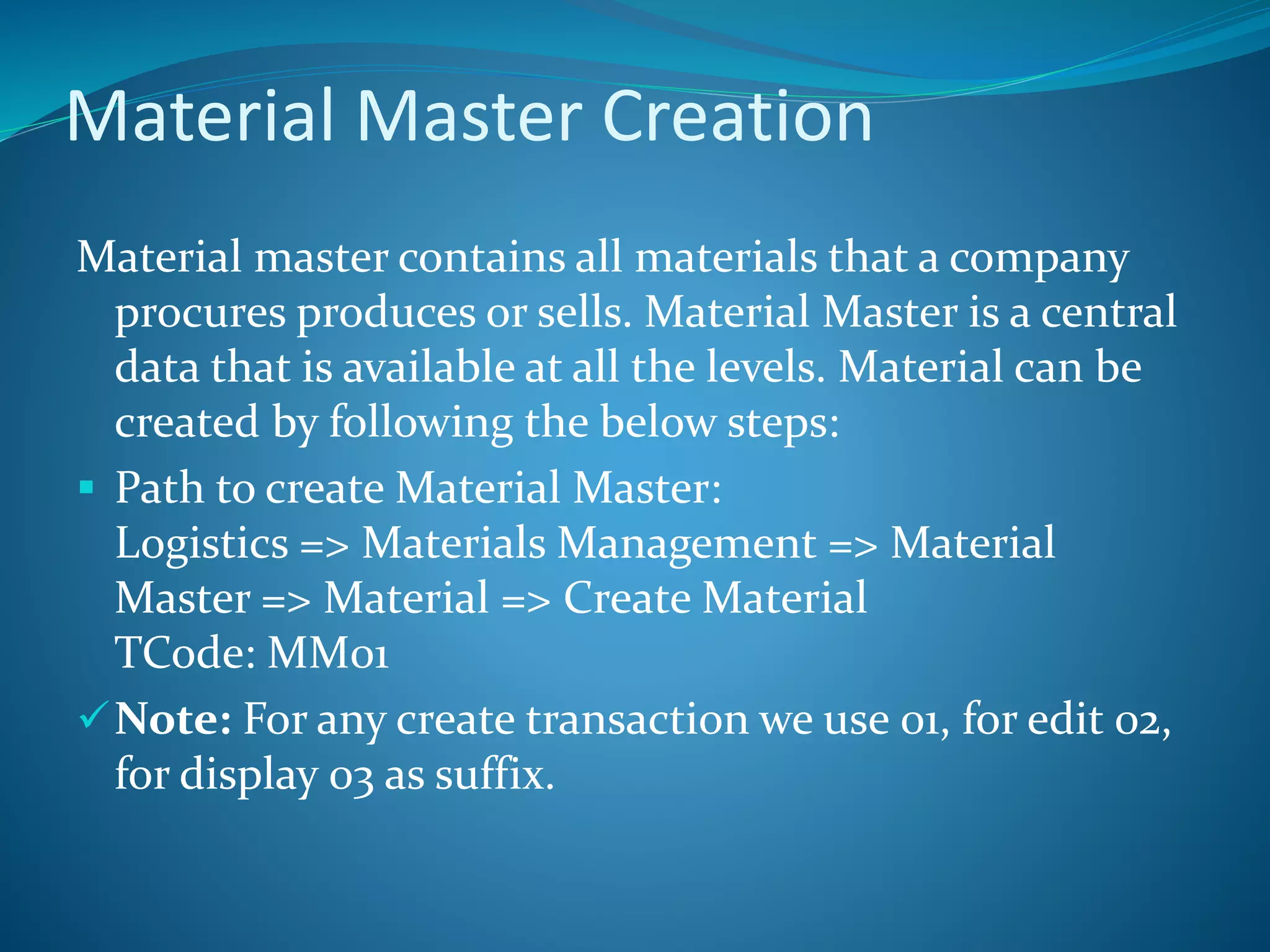 Material Master Creation
Material master contains all materials that a company
procures produces or sells. Material Master is a central
data that is available at all the levels. Material can be
created by following the below steps:
 Path to create Material Master:
Logistics => Materials Management => Material
Master => Material => Create Material
TCode: MM01
Note: For any create transaction we use 01, for edit 02,
for display 03 as suffix.
 