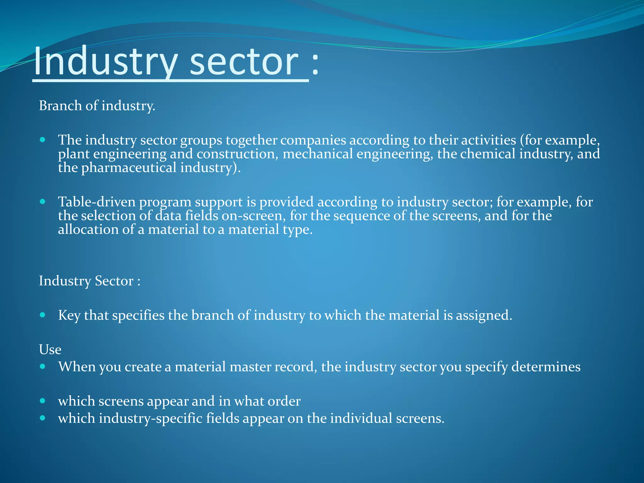 Industry sector :
Branch of industry.
 The industry sector groups together companies according to their activities (for example,
plant engineering and construction, mechanical engineering, the chemical industry, and
the pharmaceutical industry).
 Table-driven program support is provided according to industry sector; for example, for
the selection of data fields on-screen, for the sequence of the screens, and for the
allocation of a material to a material type.
Industry Sector :
 Key that specifies the branch of industry to which the material is assigned.
Use
 When you create a material master record, the industry sector you specify determines
 which screens appear and in what order
 which industry-specific fields appear on the individual screens.
 