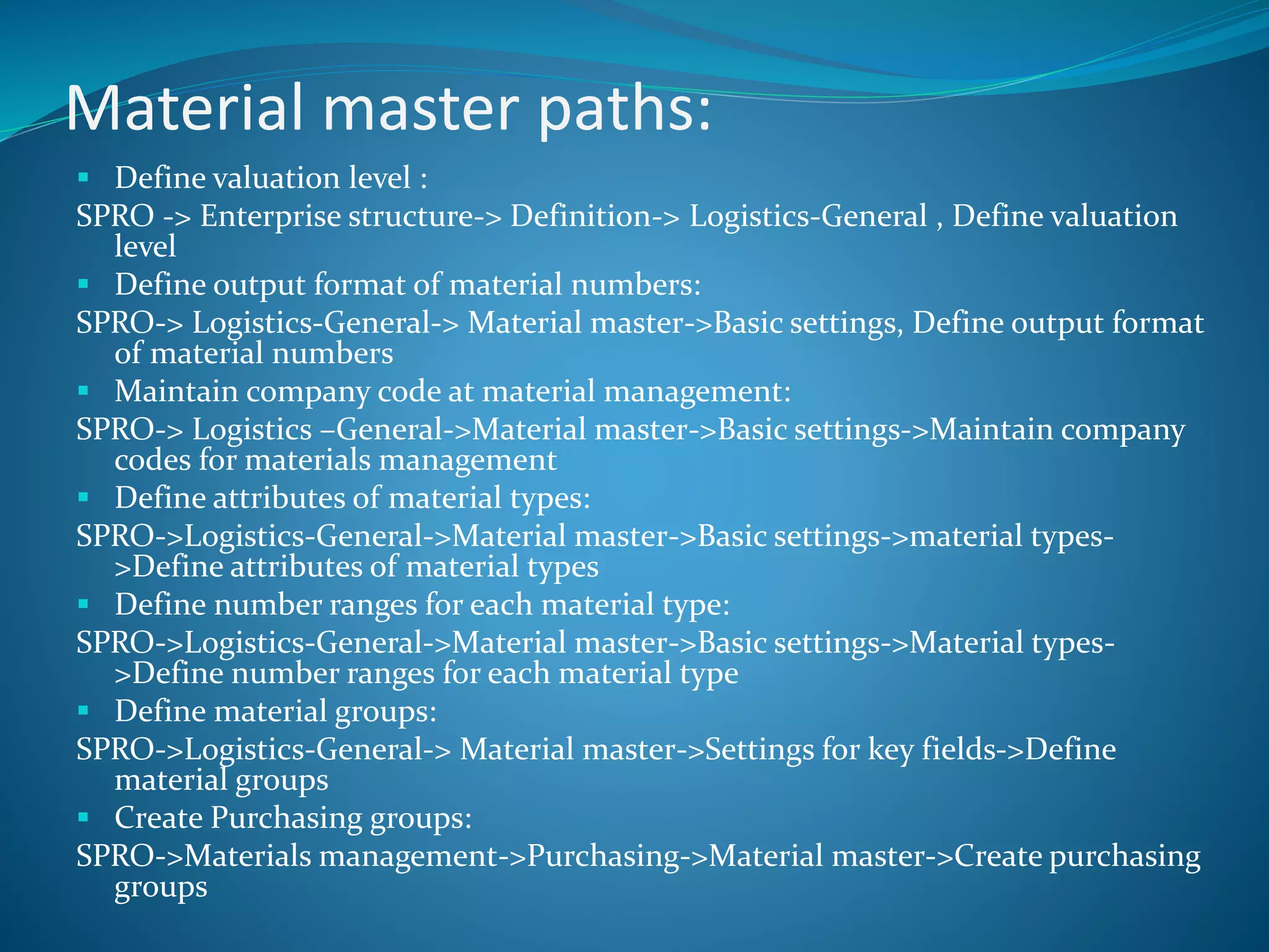 Material master paths:
 Define valuation level :
SPRO -> Enterprise structure-> Definition-> Logistics-General , Define valuation
level
 Define output format of material numbers:
SPRO-> Logistics-General-> Material master->Basic settings, Define output format
of material numbers
 Maintain company code at material management:
SPRO-> Logistics –General->Material master->Basic settings->Maintain company
codes for materials management
 Define attributes of material types:
SPRO->Logistics-General->Material master->Basic settings->material types-
>Define attributes of material types
 Define number ranges for each material type:
SPRO->Logistics-General->Material master->Basic settings->Material types-
>Define number ranges for each material type
 Define material groups:
SPRO->Logistics-General-> Material master->Settings for key fields->Define
material groups
 Create Purchasing groups:
SPRO->Materials management->Purchasing->Material master->Create purchasing
groups
 