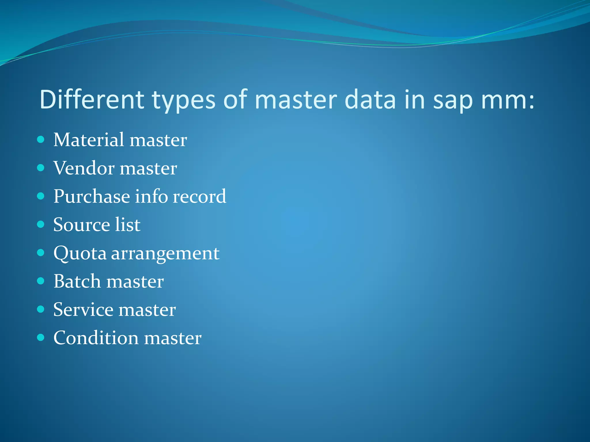 Different types of master data in sap mm:
 Material master
 Vendor master
 Purchase info record
 Source list
 Quota arrangement
 Batch master
 Service master
 Condition master
 