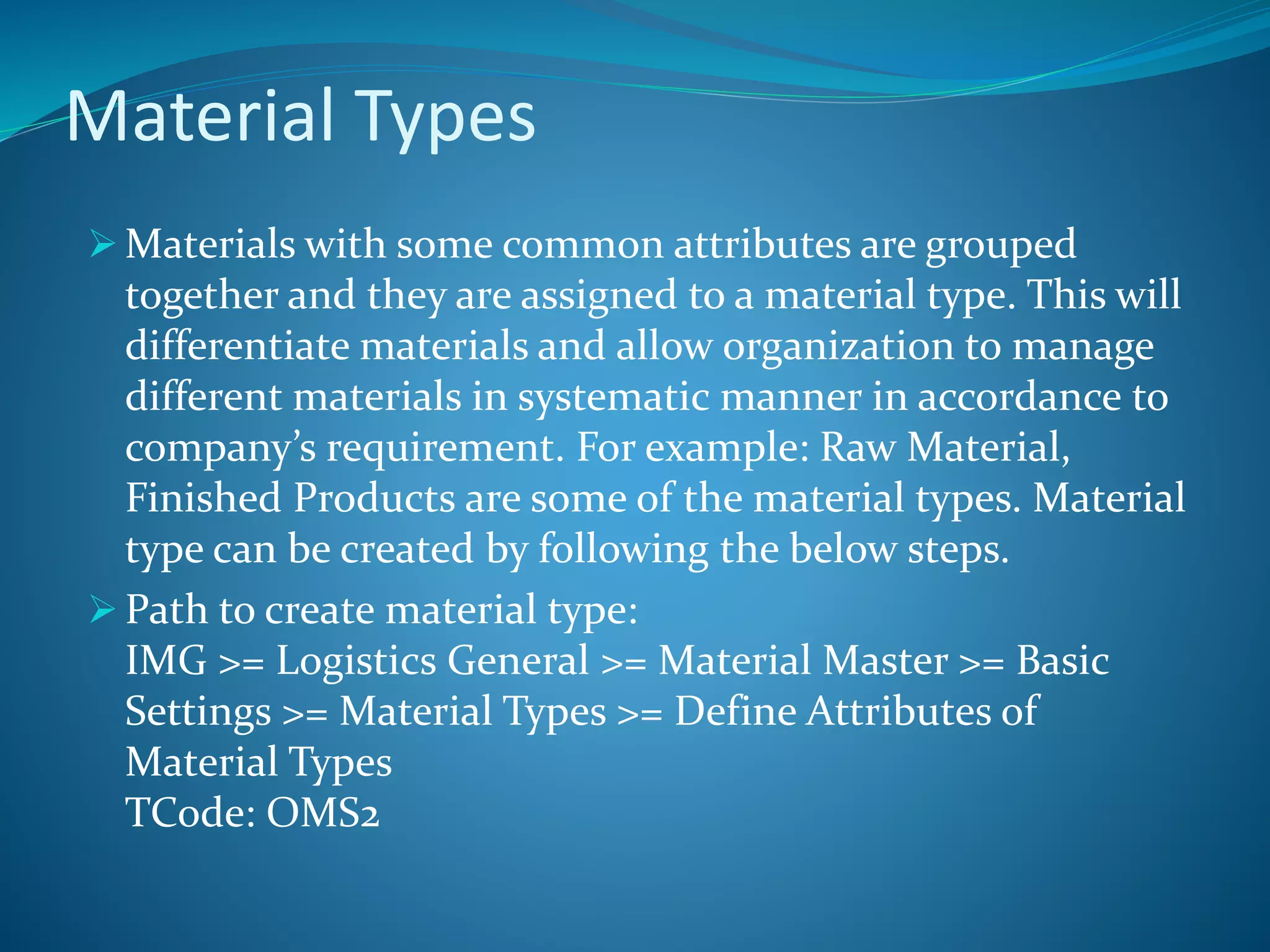 Material Types
 Materials with some common attributes are grouped
together and they are assigned to a material type. This will
differentiate materials and allow organization to manage
different materials in systematic manner in accordance to
company’s requirement. For example: Raw Material,
Finished Products are some of the material types. Material
type can be created by following the below steps.
 Path to create material type:
IMG >= Logistics General >= Material Master >= Basic
Settings >= Material Types >= Define Attributes of
Material Types
TCode: OMS2
 