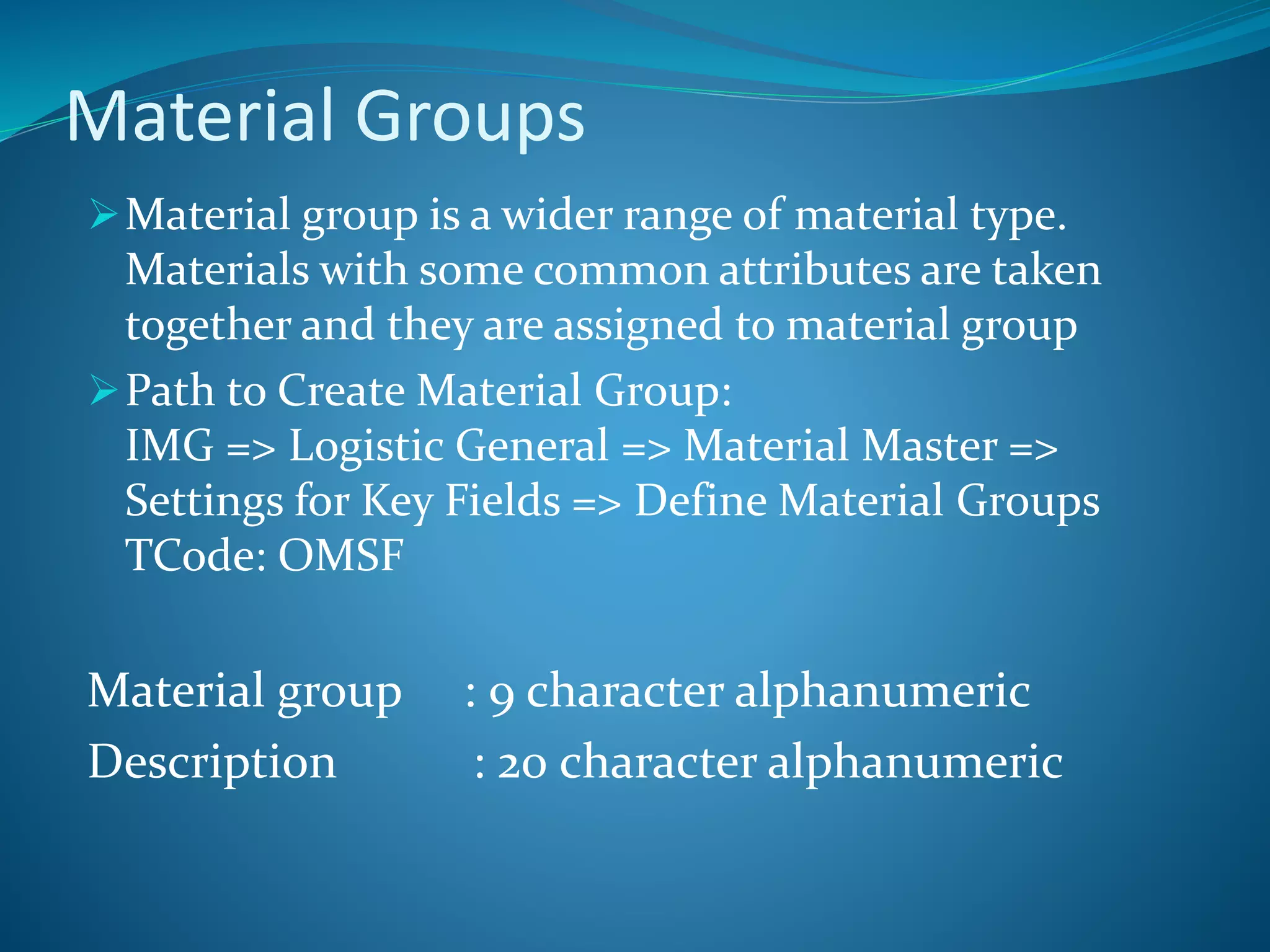 Material Groups
Material group is a wider range of material type.
Materials with some common attributes are taken
together and they are assigned to material group
Path to Create Material Group:
IMG => Logistic General => Material Master =>
Settings for Key Fields => Define Material Groups
TCode: OMSF
Material group : 9 character alphanumeric
Description : 20 character alphanumeric
 