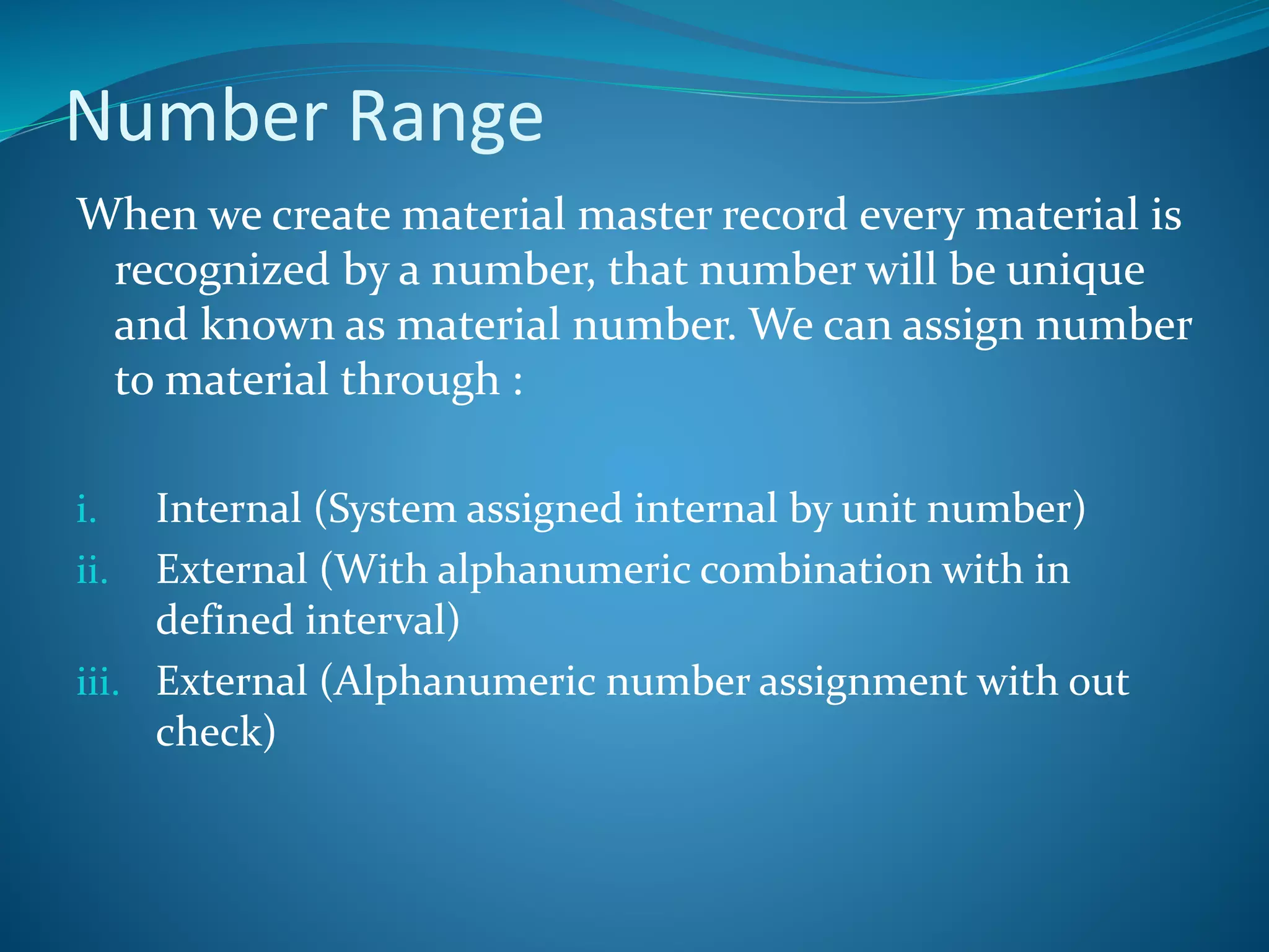 Number Range
When we create material master record every material is
recognized by a number, that number will be unique
and known as material number. We can assign number
to material through :
i. Internal (System assigned internal by unit number)
ii. External (With alphanumeric combination with in
defined interval)
iii. External (Alphanumeric number assignment with out
check)
 