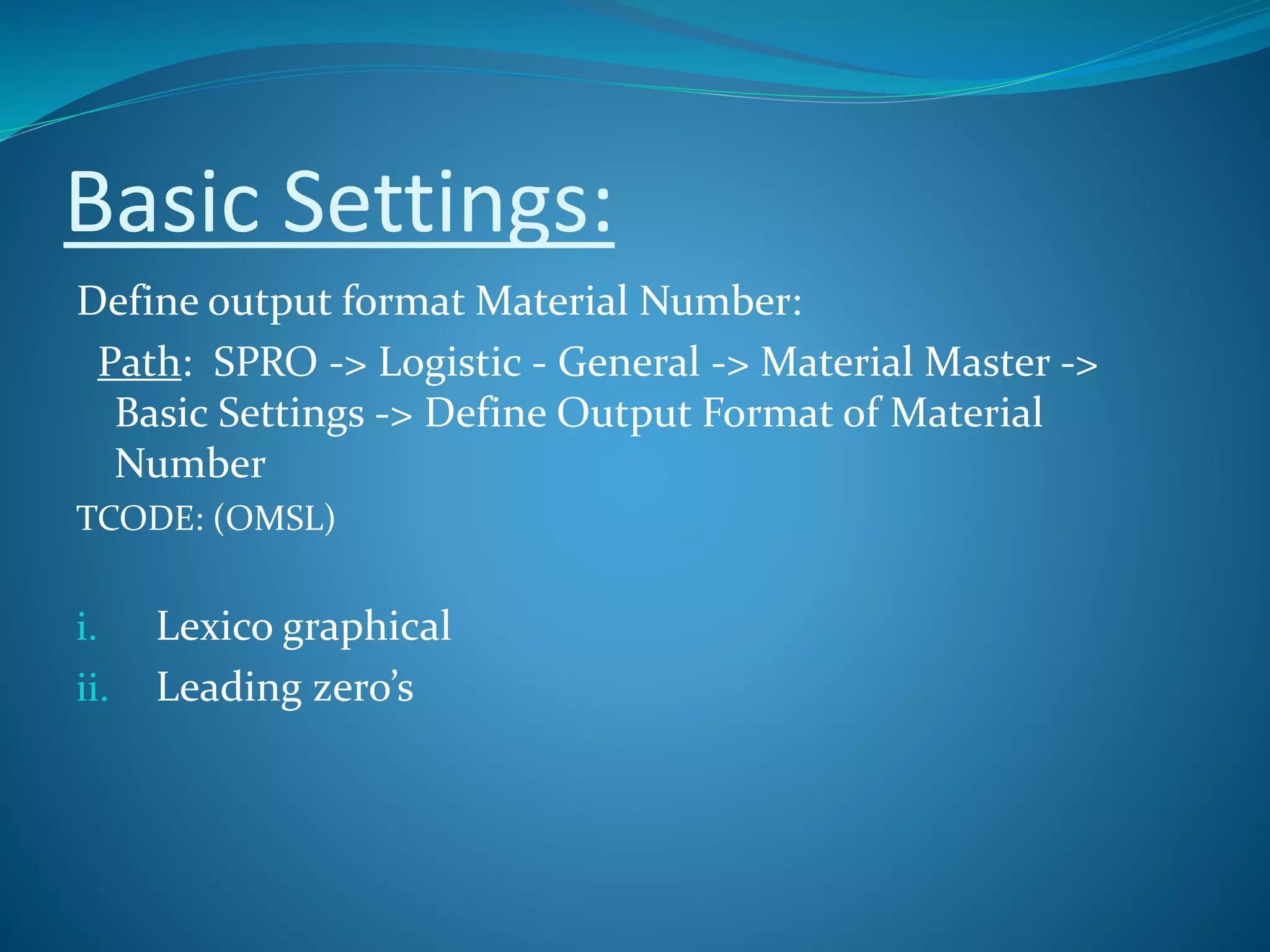 Basic Settings:
Define output format Material Number:
Path: SPRO -> Logistic - General -> Material Master ->
Basic Settings -> Define Output Format of Material
Number
TCODE: (OMSL)
i. Lexico graphical
ii. Leading zero’s
 