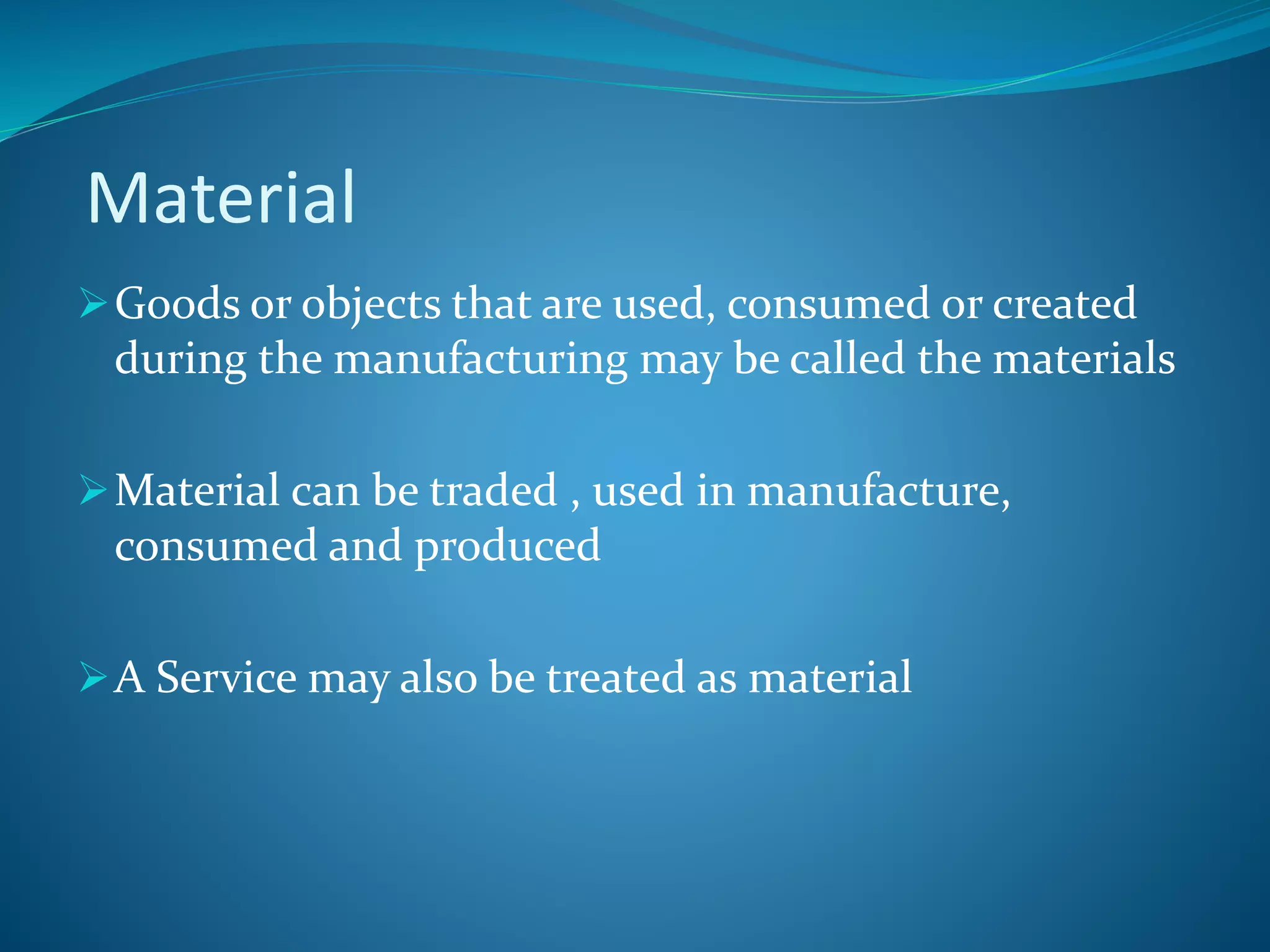 Material
Goods or objects that are used, consumed or created
during the manufacturing may be called the materials
Material can be traded , used in manufacture,
consumed and produced
A Service may also be treated as material
 