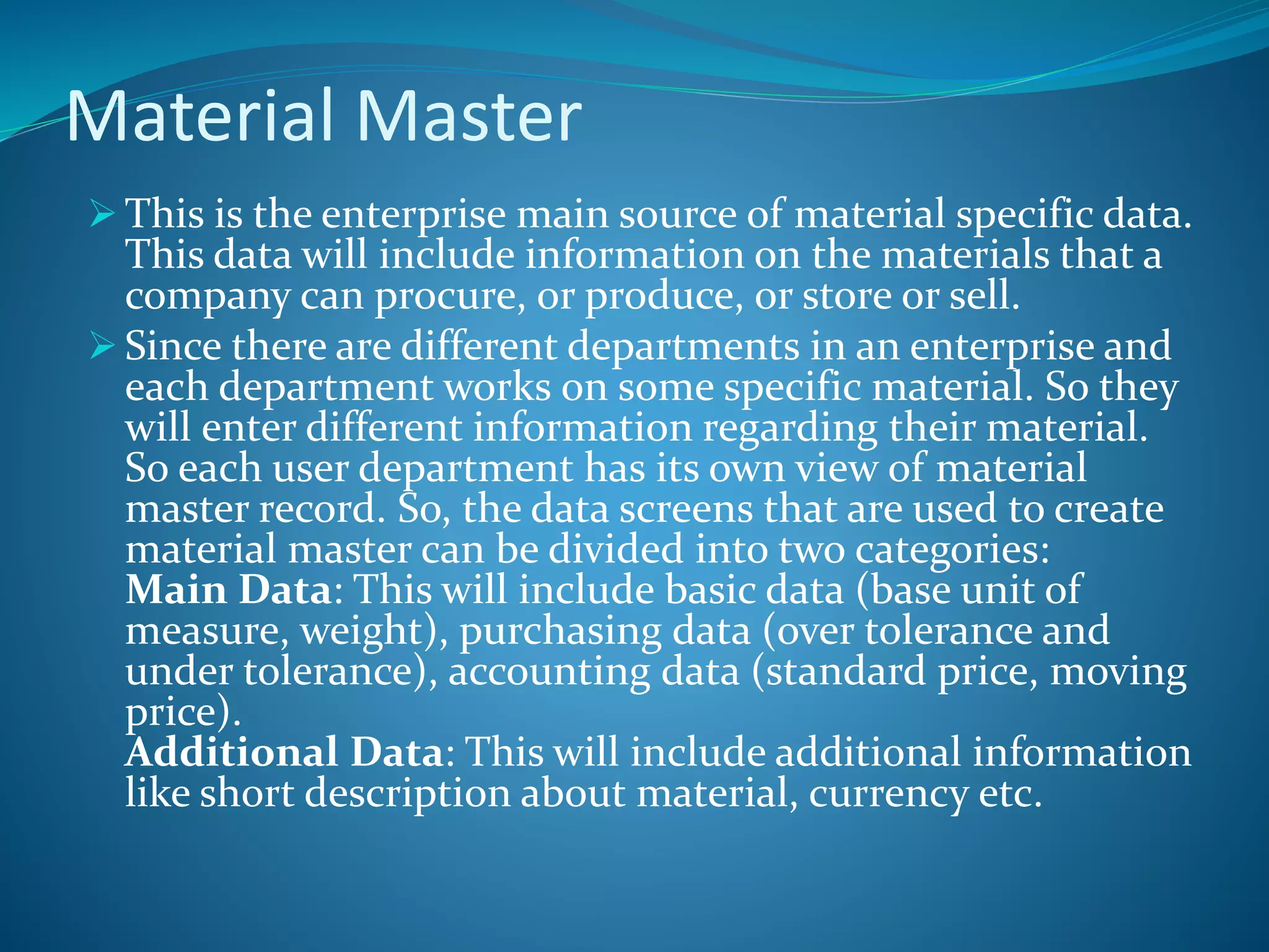 Material Master
 This is the enterprise main source of material specific data.
This data will include information on the materials that a
company can procure, or produce, or store or sell.
 Since there are different departments in an enterprise and
each department works on some specific material. So they
will enter different information regarding their material.
So each user department has its own view of material
master record. So, the data screens that are used to create
material master can be divided into two categories:
Main Data: This will include basic data (base unit of
measure, weight), purchasing data (over tolerance and
under tolerance), accounting data (standard price, moving
price).
Additional Data: This will include additional information
like short description about material, currency etc.
 