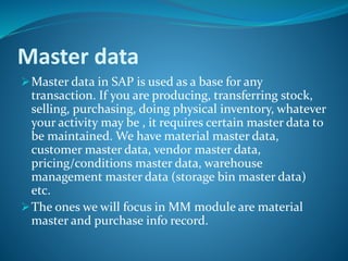 Master data
Master data in SAP is used as a base for any
transaction. If you are producing, transferring stock,
selling, purchasing, doing physical inventory, whatever
your activity may be , it requires certain master data to
be maintained. We have material master data,
customer master data, vendor master data,
pricing/conditions master data, warehouse
management master data (storage bin master data)
etc.
The ones we will focus in MM module are material
master and purchase info record.
 