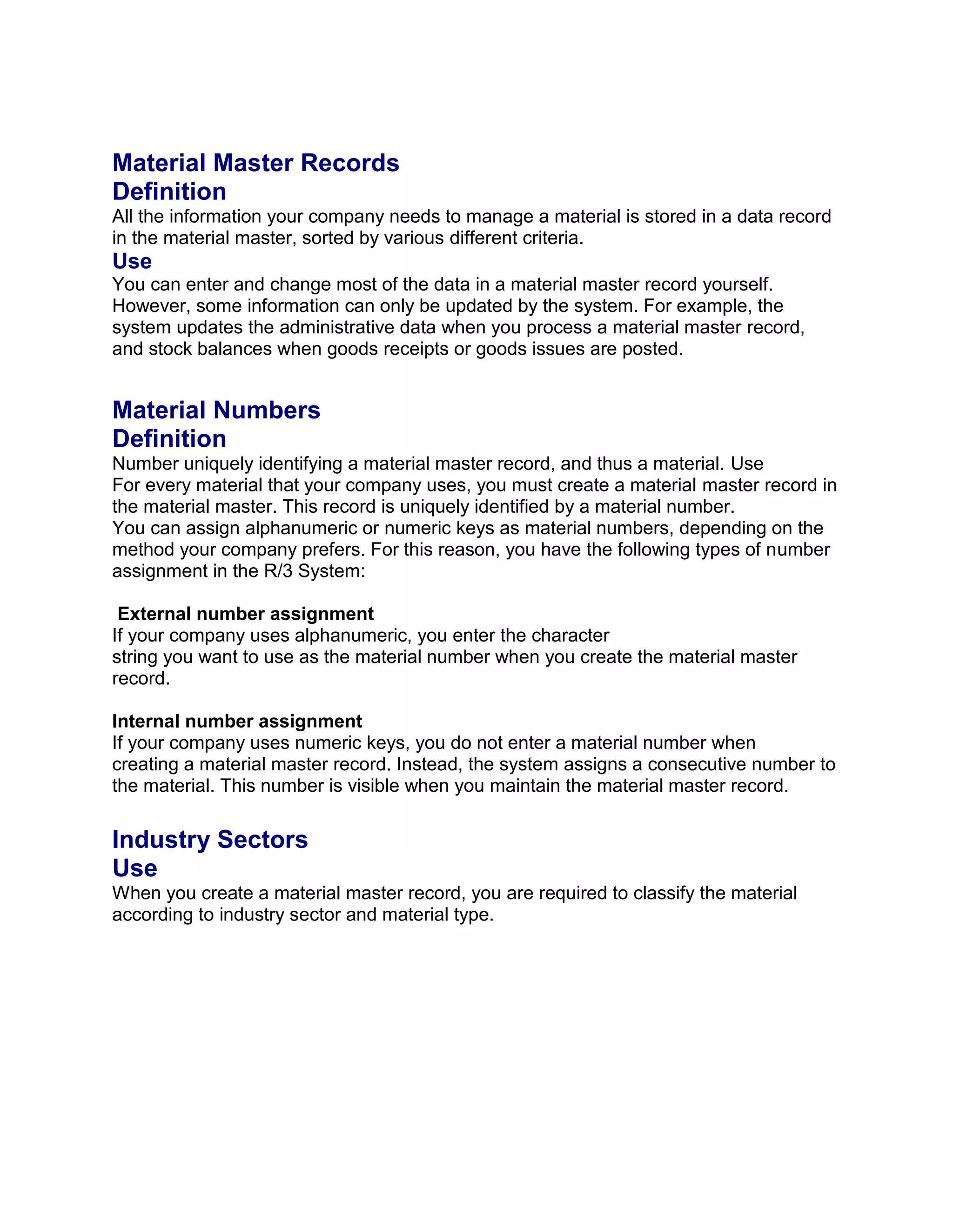 Material Master Records
Definition
All the information your company needs to manage a material is stored in a data record
in the material master, sorted by various different criteria.
Use
You can enter and change most of the data in a material master record yourself.
However, some information can only be updated by the system. For example, the
system updates the administrative data when you process a material master record,
and stock balances when goods receipts or goods issues are posted.
Material Numbers
Definition
Number uniquely identifying a material master record, and thus a material. Use
For every material that your company uses, you must create a material master record in
the material master. This record is uniquely identified by a material number.
You can assign alphanumeric or numeric keys as material numbers, depending on the
method your company prefers. For this reason, you have the following types of number
assignment in the R/3 System:
External number assignment
If your company uses alphanumeric, you enter the character
string you want to use as the material number when you create the material master
record.
Internal number assignment
If your company uses numeric keys, you do not enter a material number when
creating a material master record. Instead, the system assigns a consecutive number to
the material. This number is visible when you maintain the material master record.
Industry Sectors
Use
When you create a material master record, you are required to classify the material
according to industry sector and material type.
 