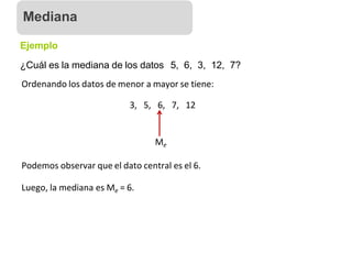 Ejemplo
¿Cuál es la mediana de los datos 5, 6, 3, 12, 7?
Ordenando los datos de menor a mayor se tiene:
3, 5, 6, 7, 12
Me
Podemos observar que el dato central es el 6.
Luego, la mediana es Me = 6.
Mediana
 