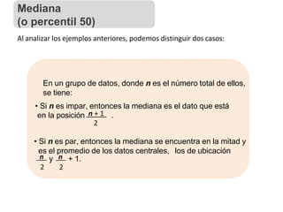 Al analizar los ejemplos anteriores, podemos distinguir dos casos:
En un grupo de datos, donde n es el número total de ellos,
se tiene:
• Si n es impar, entonces la mediana es el dato que está
en la posición n + 1 .
2
• Si n es par, entonces la mediana se encuentra en la mitad y
es el promedio de los datos centrales, los de ubicación
n y n + 1.
2 2
Mediana
(o percentil 50)
 