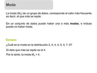 La moda (Mo) de un grupo de datos, corresponde al valor más frecuente,
es decir, el que más se repite.
En un conjunto de datos puede haber una o más modas, e incluso
puede no haber moda.
Ejemplo
¿Cuál es la moda en la distribución 2, 4, 4, 4, 5, 5, 7, 9?
El dato que más se repite es el 4.
Por lo tanto, la moda Mo = 4.
Moda
 