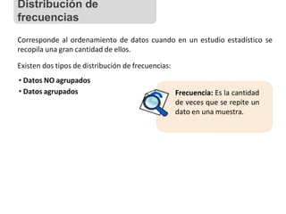 Corresponde al ordenamiento de datos cuando en un estudio estadístico se
recopila una gran cantidad de ellos.
Existen dos tipos de distribución de frecuencias:
• Datos NO agrupados
• Datos agrupados Frecuencia: Es la cantidad
de veces que se repite un
dato en una muestra.
Distribución de
frecuencias
 
