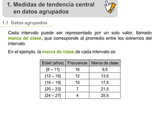 1. Medidas de tendencia central
en datos agrupados
1.1 Datos agrupados
Cada intervalo puede ser representado por un solo valor, llamado
marca de clase, que corresponde al promedio entre los extremos del
intervalo.
En el ejemplo, la marca de clase de cada intervalo es
Edad (años) Frecuencia Marca de clase
[8 – 11] 16 9,5
[12 – 15] 12 13,5
[16 – 19] 10 17,5
[20 – 23] 7 21,5
[24 – 27] 4 25,5
 