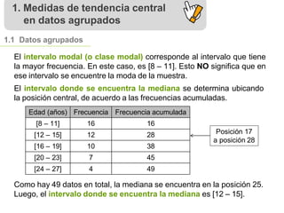 1. Medidas de tendencia central
en datos agrupados
1.1 Datos agrupados
El intervalo modal (o clase modal) corresponde al intervalo que tiene
la mayor frecuencia. En este caso, es [8 – 11]. Esto NO significa que en
ese intervalo se encuentre la moda de la muestra.
El intervalo donde se encuentra la mediana se determina ubicando
la posición central, de acuerdo a las frecuencias acumuladas.
Edad (años) Frecuencia Frecuencia acumulada
[8 – 11] 16 16
[12 – 15] 12 28
[16 – 19] 10 38
[20 – 23] 7 45
[24 – 27] 4 49
Como hay 49 datos en total, la mediana se encuentra en la posición 25.
Luego, el intervalo donde se encuentra la mediana es [12 – 15].
Posición 17
a posición 28
 