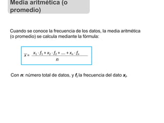 Cuando se conoce la frecuencia de los datos, la media aritmética
(o promedio) se calcula mediante la fórmula:
x =
x1  f1 + x2  f2 + …. + xn  fn
n
Con n: número total de datos, y fi la frecuencia del dato xi.
Media aritmética (o
promedio)
 