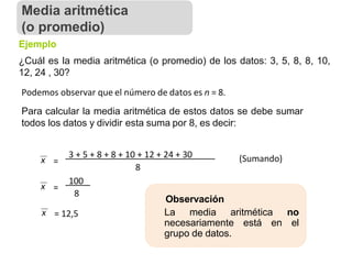 Ejemplo
¿Cuál es la media aritmética (o promedio) de los datos: 3, 5, 8, 8, 10,
12, 24 , 30?
Podemos observar que el número de datos es n = 8.
Para calcular la media aritmética de estos datos se debe sumar
todos los datos y dividir esta suma por 8, es decir:
x =
3 + 5 + 8 + 8 + 10 + 12 + 24 + 30
8
100
x =
8
x = 12,5
Observación
La media aritmética no
necesariamente está en el
grupo de datos.
(Sumando)
Media aritmética
(o promedio)
 