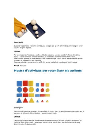 Descripció:

Dues col·leccions de 4 esferes idèntiques, excepte pel que fa a la mida (varien segons en el
volum: de gros a petit).

Utilitat:

Fer ordenacions d’objectes a partir del tacte: es deixa una col·lecció d’esferes dins d’una
bossa i l’altra col·lecció fora de la bossa, ja ordenada. Els nens i nenes han d’anar
seleccionant esferes de dins la bossa i fer l’ordenació pel tacte: treure les esferes de la més
grossa a la més petita, per exemple.
Aquesta activitat, comla descrita a JC-04, també treballa la coordinació tàctil i visual

Nivell: Parvulari


Mostra d’activitats per reconèixer els atributs




Descripció:

Es tracta de diferents activitats de caire lúdic (circuits, jocs de semblances i diferències, etc.)
extretes de diferents llibres de text i quaderns de treball.

Utilitat:

La principal finalitat és que els nens i nenes es familiaritzin amb els diferents atributs d’un
material lògic determinat, i aprenguin a discriminar els atributs que defineixen una peça
determinada, els que no, etc.
 